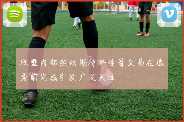 联盟内部热切期待字母哥交易在选秀前完成引发广泛关注