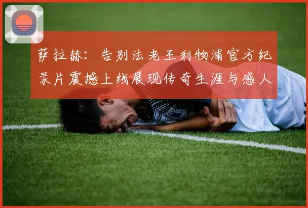 萨拉赫：告别法老王利物浦官方纪录片震撼上线展现传奇生涯与感人时刻
