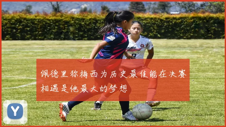 佩德里称梅西为历史最佳能在决赛相遇是他最大的梦想