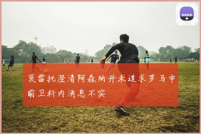 莫雷托澄清阿森纳并未追求罗马中前卫科内消息不实