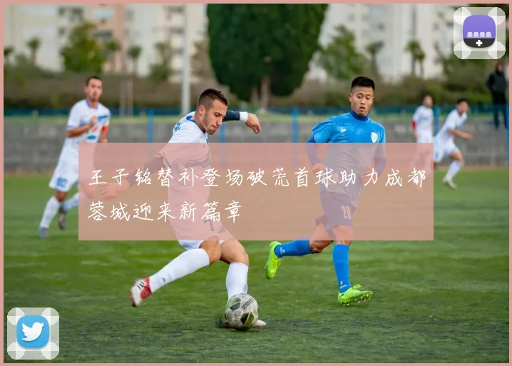 王子铭替补登场破荒首球助力成都蓉城迎来新篇章