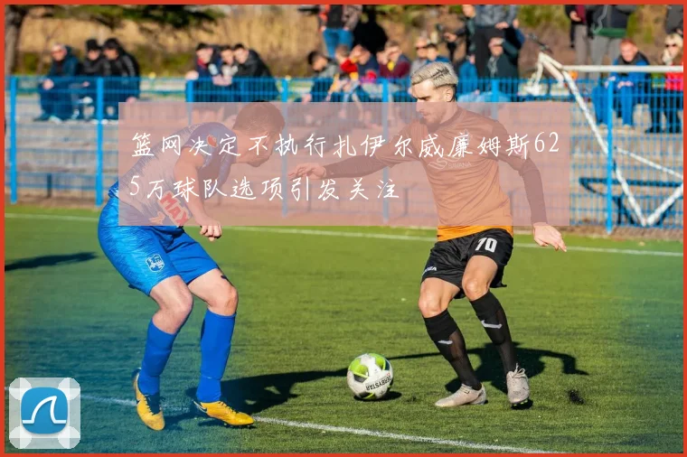 篮网决定不执行扎伊尔威廉姆斯625万球队选项引发关注