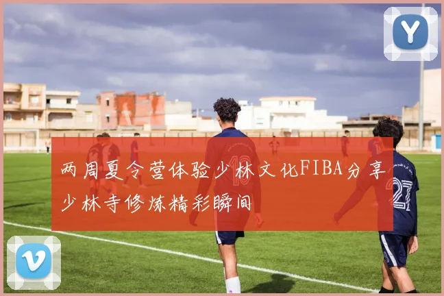 两周夏令营体验少林文化FIBA分享少林寺修炼精彩瞬间