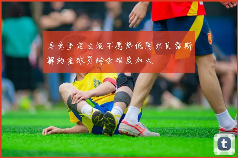 马竞坚定立场不愿降低阿尔瓦雷斯解约金球员转会难度加大