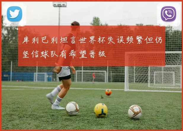 库利巴利坦言世界杯失误频繁但仍坚信球队有希望晋级
