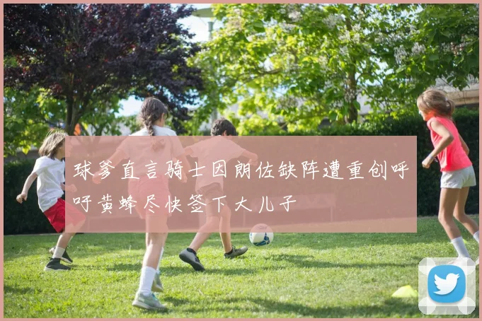 球爹直言骑士因朗佐缺阵遭重创呼吁黄蜂尽快签下大儿子
