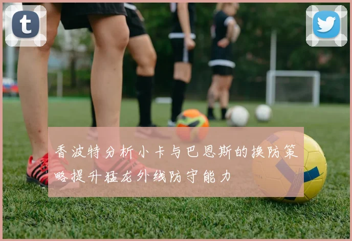 香波特分析小卡与巴恩斯的换防策略提升猛龙外线防守能力