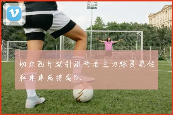 切尔西计划引进两名主力球员恩佐和库库或将离队