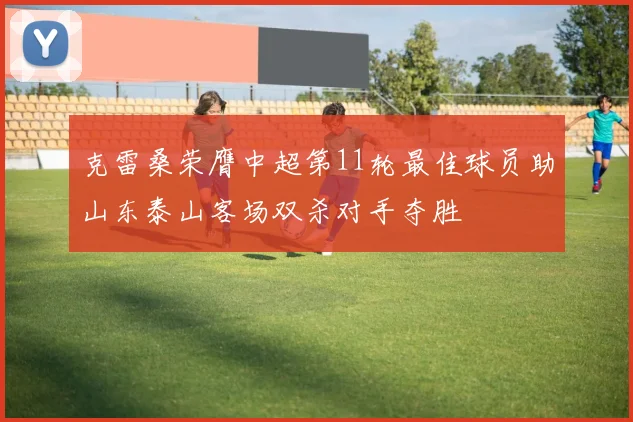 克雷桑荣膺中超第11轮最佳球员助山东泰山客场双杀对手夺胜