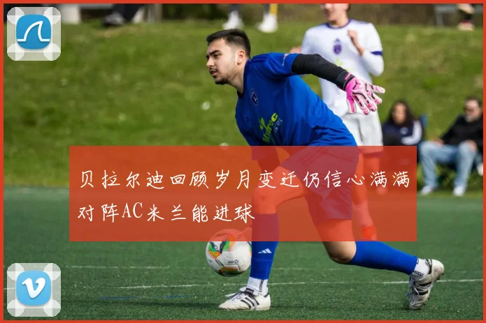 贝拉尔迪回顾岁月变迁仍信心满满对阵AC米兰能进球