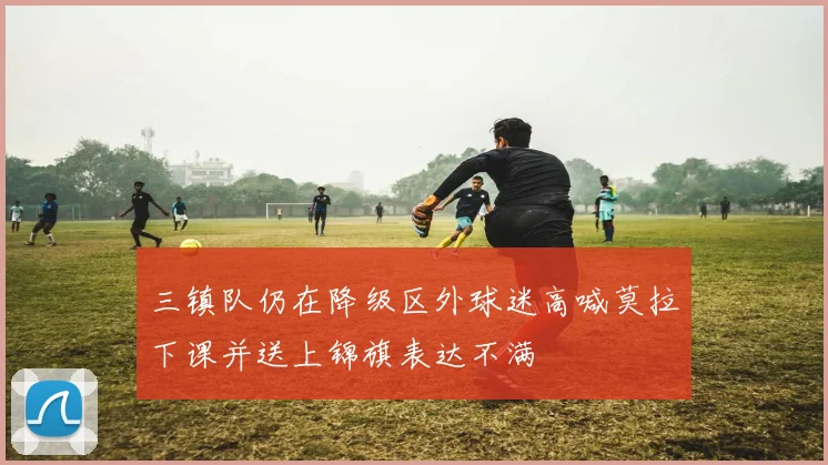 三镇队仍在降级区外球迷高喊莫拉下课并送上锦旗表达不满