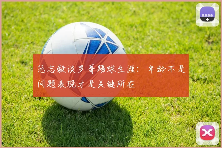 范志毅谈罗哥踢球生涯：年龄不是问题表现才是关键所在