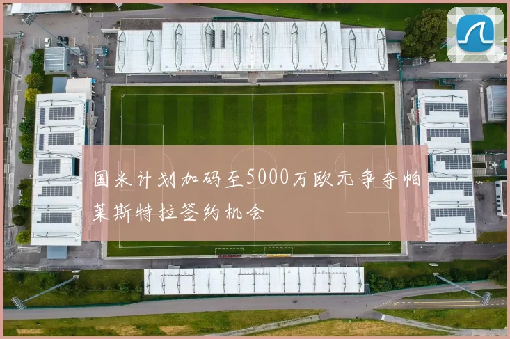 国米计划加码至5000万欧元争夺帕莱斯特拉签约机会
