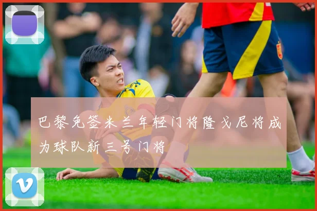 巴黎免签米兰年轻门将隆戈尼将成为球队新三号门将