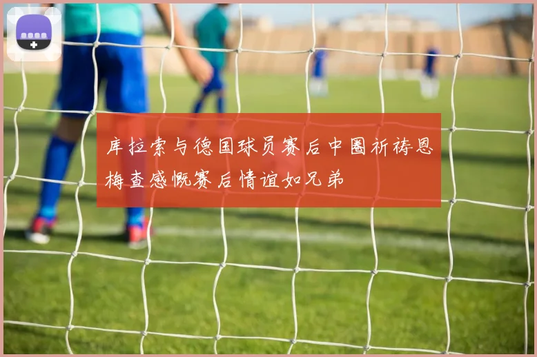 库拉索与德国球员赛后中圈祈祷恩梅查感慨赛后情谊如兄弟