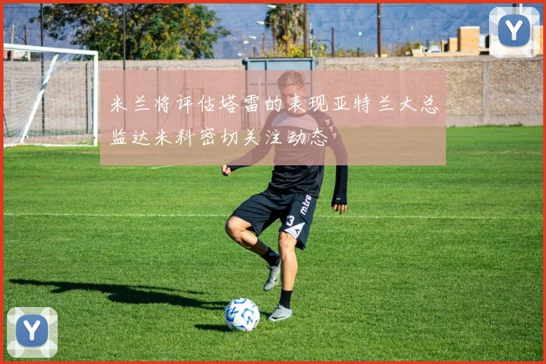 米兰将评估塔雷的表现亚特兰大总监达米科密切关注动态