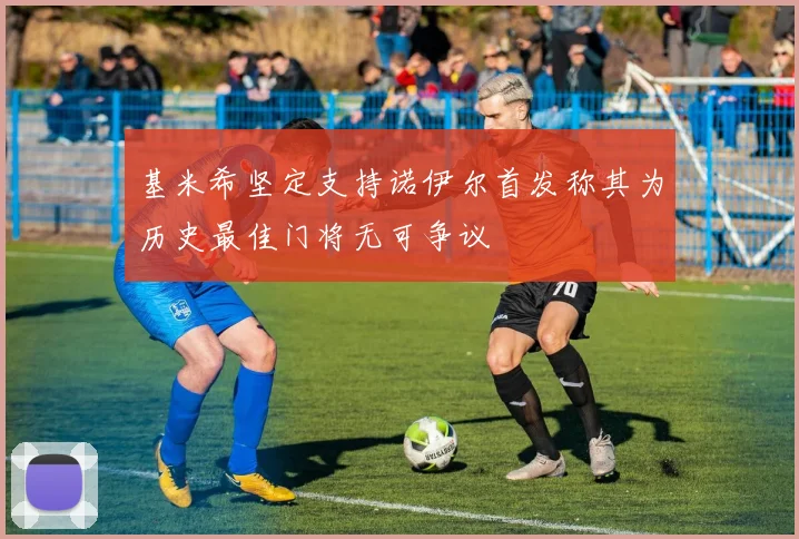 基米希坚定支持诺伊尔首发称其为历史最佳门将无可争议