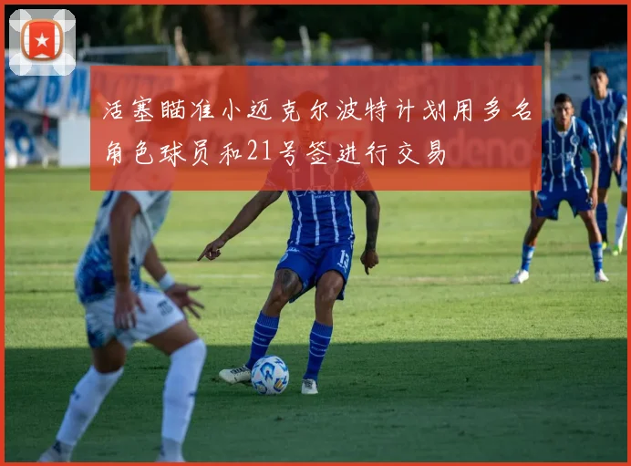 活塞瞄准小迈克尔波特计划用多名角色球员和21号签进行交易