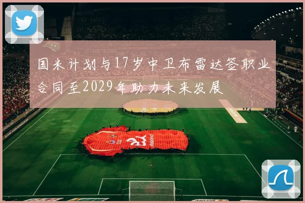 国米计划与17岁中卫布雷达签职业合同至2029年助力未来发展
