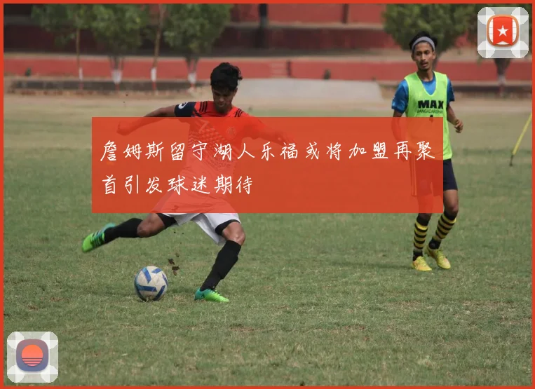 詹姆斯留守湖人乐福或将加盟再聚首引发球迷期待